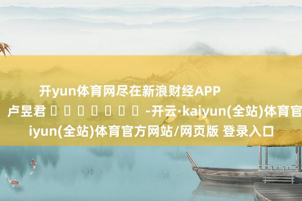 开yun体育网尽在新浪财经APP            						包袱裁剪：卢昱君 							-开云·kaiyun(全站)体育官方网站/网页版 登录入口