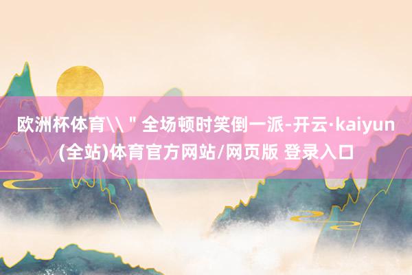 欧洲杯体育\＂全场顿时笑倒一派-开云·kaiyun(全站)体育官方网站/网页版 登录入口