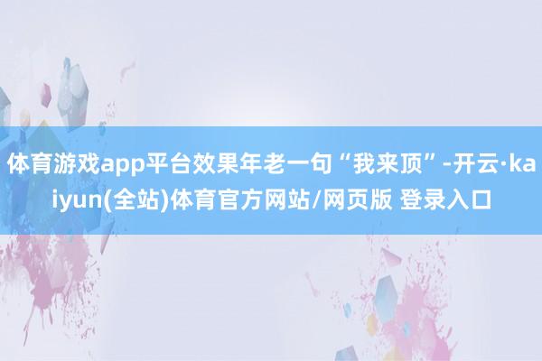 体育游戏app平台效果年老一句“我来顶”-开云·kaiyun(全站)体育官方网站/网页版 登录入口