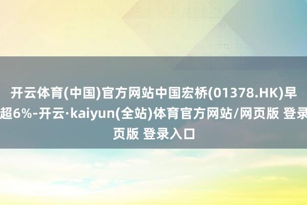 开云体育(中国)官方网站中国宏桥(01378.HK)早盘涨超6%-开云·kaiyun(全站)体育官方网站/网页版 登录入口