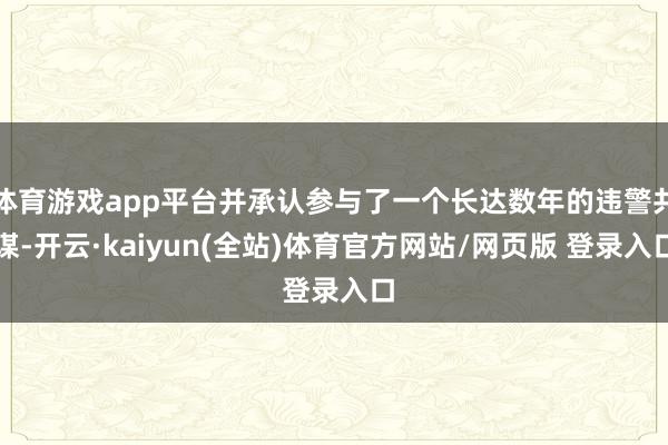 体育游戏app平台并承认参与了一个长达数年的违警共谋-开云·kaiyun(全站)体育官方网站/网页版 登录入口