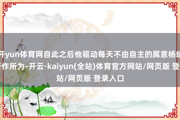 开yun体育网自此之后他驱动每天不由自主的属意杨绍彩的所作所为-开云·kaiyun(全站)体育官方网站/网页版 登录入口