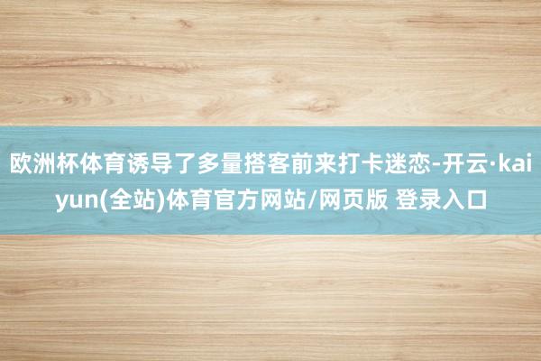 欧洲杯体育诱导了多量搭客前来打卡迷恋-开云·kaiyun(全站)体育官方网站/网页版 登录入口