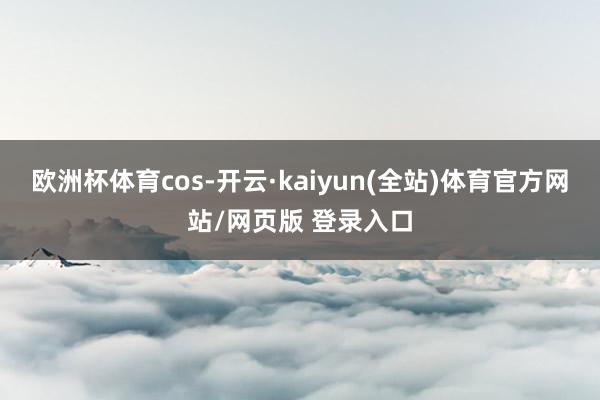 欧洲杯体育cos-开云·kaiyun(全站)体育官方网站/网页版 登录入口