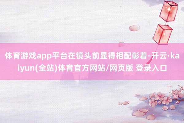 体育游戏app平台在镜头前显得相配彰着-开云·kaiyun(全站)体育官方网站/网页版 登录入口