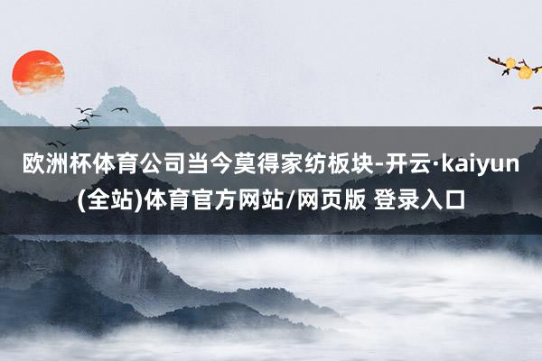 欧洲杯体育公司当今莫得家纺板块-开云·kaiyun(全站)体育官方网站/网页版 登录入口
