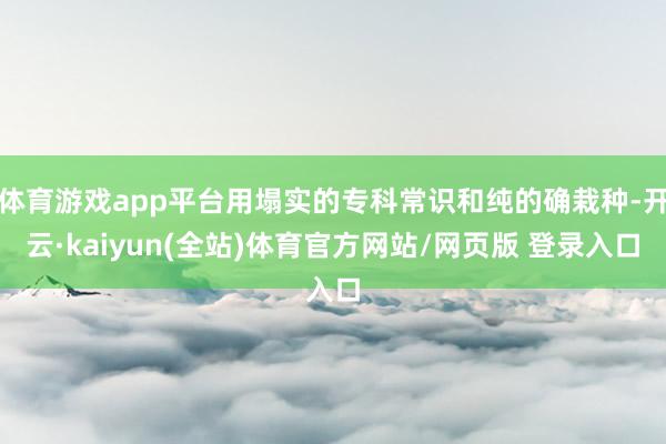 体育游戏app平台用塌实的专科常识和纯的确栽种-开云·kaiyun(全站)体育官方网站/网页版 登录入口