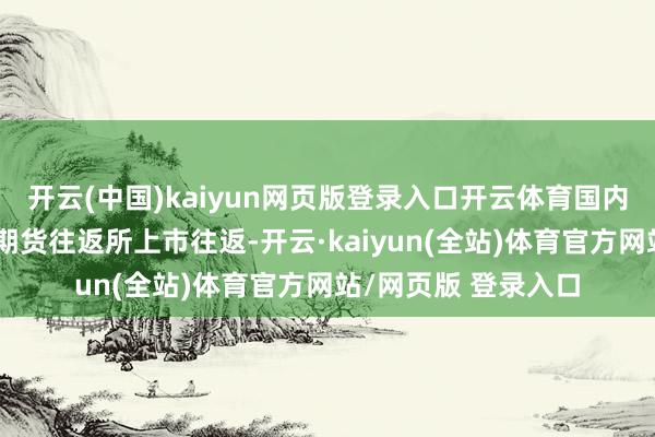 开云(中国)kaiyun网页版登录入口开云体育国内螺纹钢期货在上海期货往返所上市往返-开云·kaiyun(全站)体育官方网站/网页版 登录入口