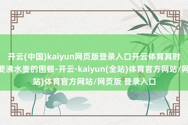 开云(中国)kaiyun网页版登录入口开云体育其时候深夜找雇主要沸水壶的困顿-开云·kaiyun(全站)体育官方网站/网页版 登录入口
