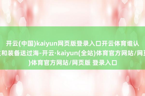开云(中国)kaiyun网页版登录入口开云体育谁认真把东说念主和装备送过海-开云·kaiyun(全站)体育官方网站/网页版 登录入口