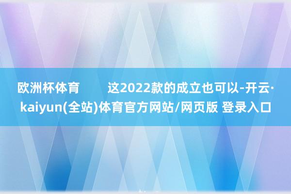 欧洲杯体育 这2022款的成立也可以-开云·kaiyun(全站)体育官方网站/网页版 登录入口