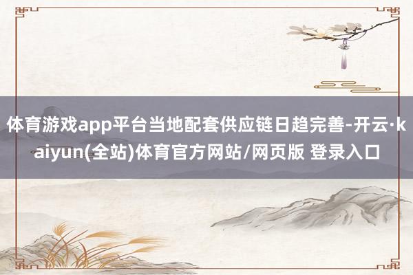 体育游戏app平台当地配套供应链日趋完善-开云·kaiyun(全站)体育官方网站/网页版 登录入口