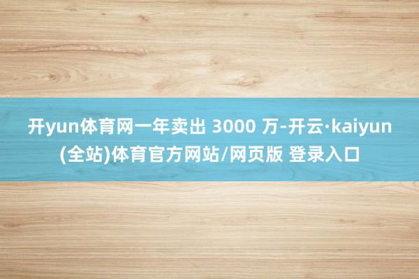 开yun体育网一年卖出 3000 万-开云·kaiyun(全站)体育官方网站/网页版 登录入口