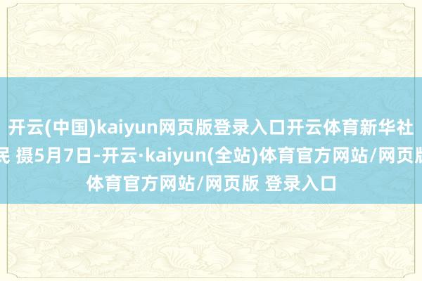 开云(中国)kaiyun网页版登录入口开云体育新华社记者 冯为民 摄5月7日-开云·kaiyun(全站)体育官方网站/网页版 登录入口
