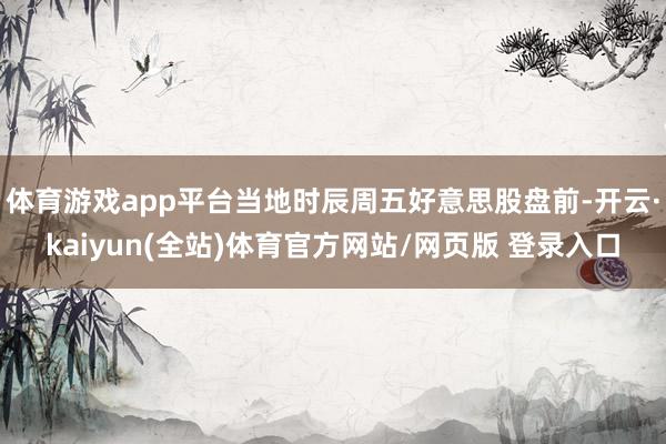 体育游戏app平台当地时辰周五好意思股盘前-开云·kaiyun(全站)体育官方网站/网页版 登录入口