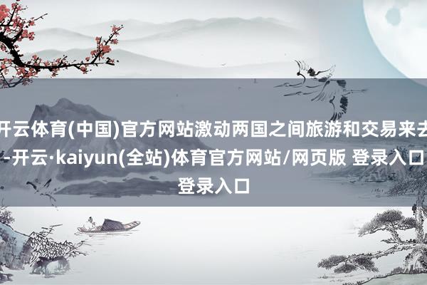 开云体育(中国)官方网站激动两国之间旅游和交易来去-开云·kaiyun(全站)体育官方网站/网页版 登录入口