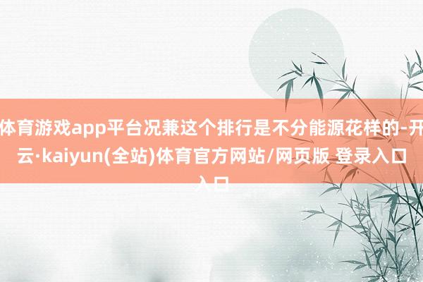 体育游戏app平台况兼这个排行是不分能源花样的-开云·kaiyun(全站)体育官方网站/网页版 登录入口