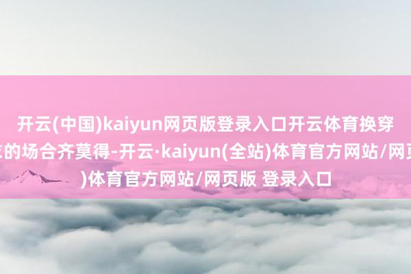 开云(中国)kaiyun网页版登录入口开云体育换穿戴更是连更衣的场合齐莫得-开云·kaiyun(全站)体育官方网站/网页版 登录入口