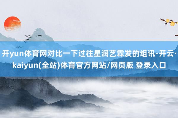 开yun体育网对比一下过往星润艺霖发的组讯-开云·kaiyun(全站)体育官方网站/网页版 登录入口