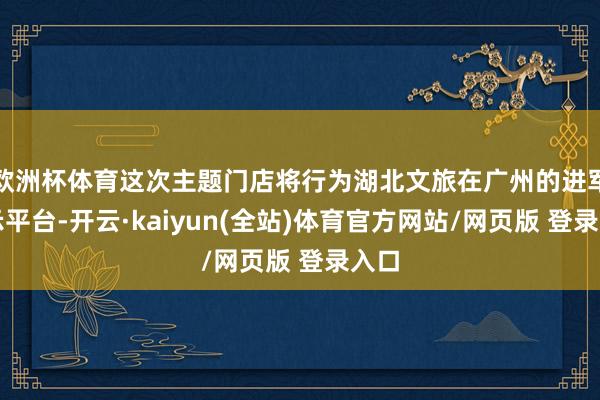 欧洲杯体育这次主题门店将行为湖北文旅在广州的进军展示平台-开云·kaiyun(全站)体育官方网站/网页版 登录入口