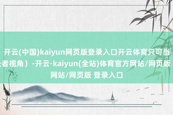 开云(中国)kaiyun网页版登录入口开云体育只可当作又名长者视角)-开云·kaiyun(全站)体育官方网站/网页版 登录入口