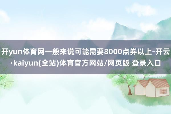 开yun体育网一般来说可能需要8000点券以上-开云·kaiyun(全站)体育官方网站/网页版 登录入口
