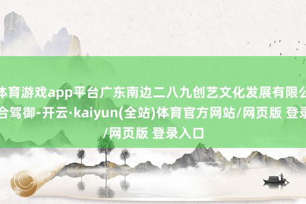 体育游戏app平台广东南边二八九创艺文化发展有限公司纠合驾御-开云·kaiyun(全站)体育官方网站/网页版 登录入口