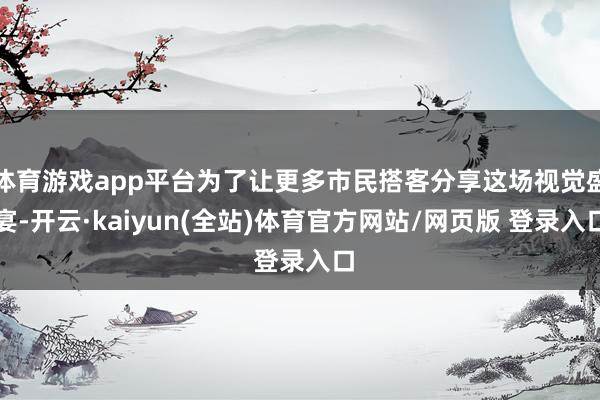 体育游戏app平台为了让更多市民搭客分享这场视觉盛宴-开云·kaiyun(全站)体育官方网站/网页版 登录入口