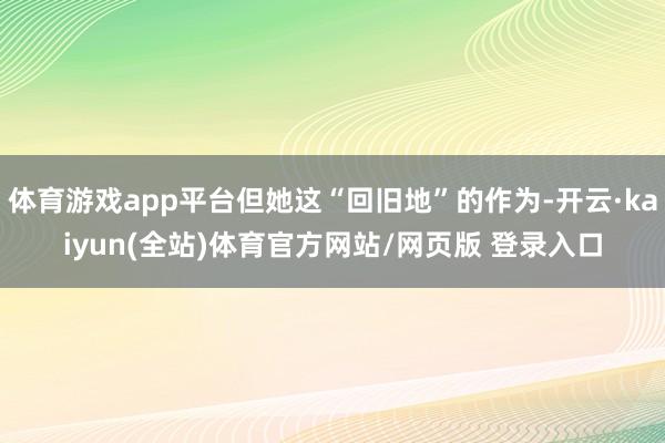 体育游戏app平台但她这“回旧地”的作为-开云·kaiyun(全站)体育官方网站/网页版 登录入口