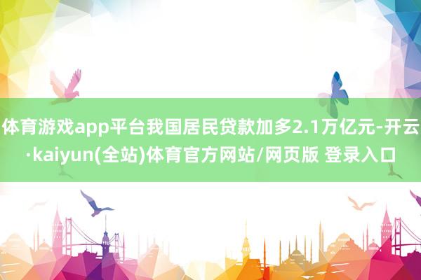 体育游戏app平台我国居民贷款加多2.1万亿元-开云·kaiyun(全站)体育官方网站/网页版 登录入口