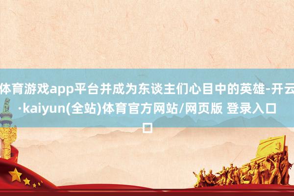体育游戏app平台并成为东谈主们心目中的英雄-开云·kaiyun(全站)体育官方网站/网页版 登录入口