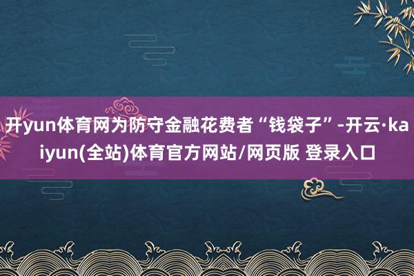 开yun体育网为防守金融花费者“钱袋子”-开云·kaiyun(全站)体育官方网站/网页版 登录入口