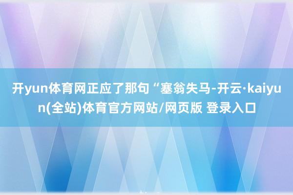 开yun体育网正应了那句“塞翁失马-开云·kaiyun(全站)体育官方网站/网页版 登录入口