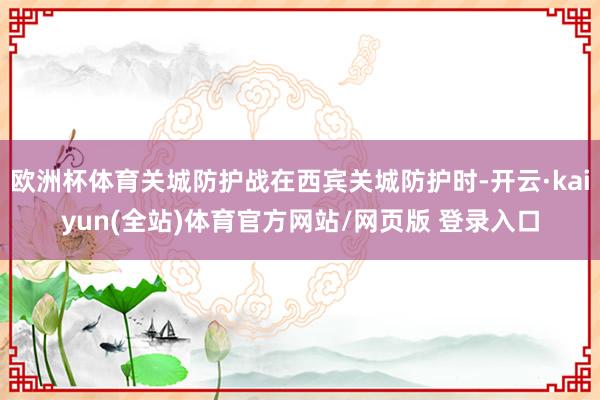 欧洲杯体育关城防护战在西宾关城防护时-开云·kaiyun(全站)体育官方网站/网页版 登录入口