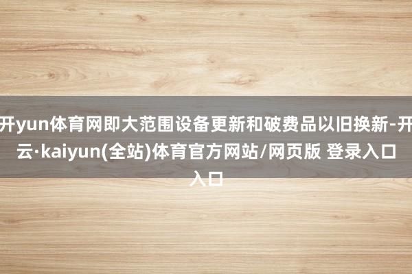 开yun体育网即大范围设备更新和破费品以旧换新-开云·kaiyun(全站)体育官方网站/网页版 登录入口