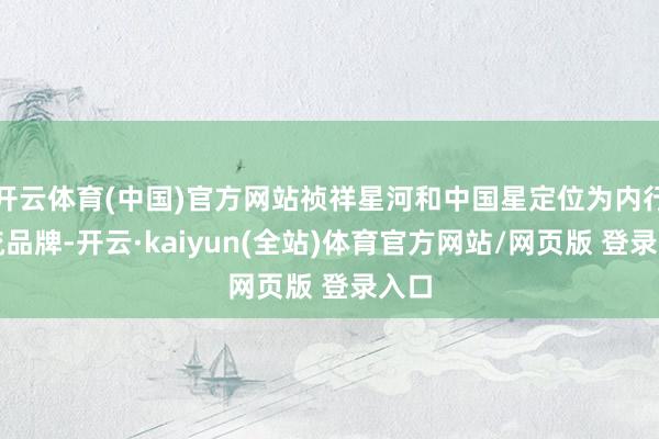 开云体育(中国)官方网站祯祥星河和中国星定位为内行主流品牌-开云·kaiyun(全站)体育官方网站/网页版 登录入口