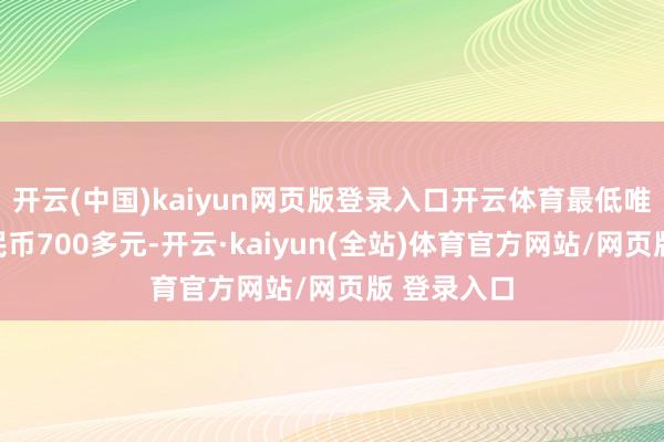 开云(中国)kaiyun网页版登录入口开云体育最低唯有东谈主民币700多元-开云·kaiyun(全站)体育官方网站/网页版 登录入口