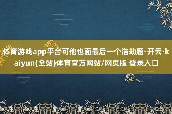体育游戏app平台可他也面最后一个浩劫题-开云·kaiyun(全站)体育官方网站/网页版 登录入口