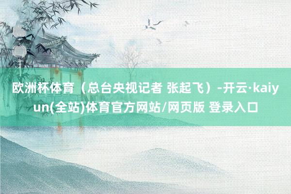 欧洲杯体育（总台央视记者 张起飞）-开云·kaiyun(全站)体育官方网站/网页版 登录入口
