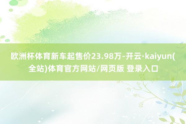 欧洲杯体育新车起售价23.98万-开云·kaiyun(全站)体育官方网站/网页版 登录入口
