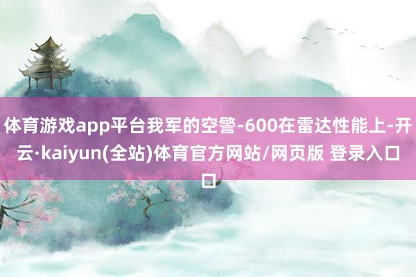 体育游戏app平台我军的空警-600在雷达性能上-开云·kaiyun(全站)体育官方网站/网页版 登录入口