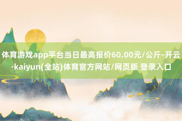体育游戏app平台当日最高报价60.00元/公斤-开云·kaiyun(全站)体育官方网站/网页版 登录入口