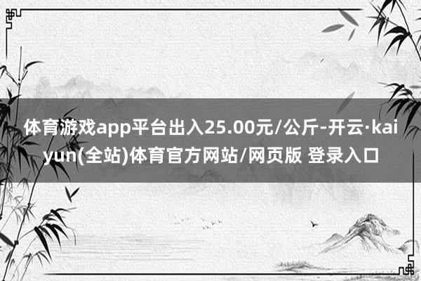 体育游戏app平台出入25.00元/公斤-开云·kaiyun(全站)体育官方网站/网页版 登录入口