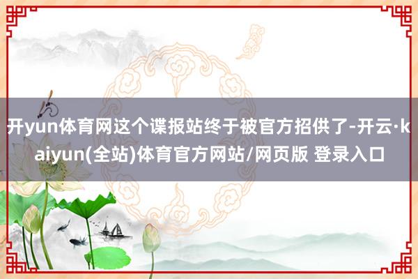 开yun体育网这个谍报站终于被官方招供了-开云·kaiyun(全站)体育官方网站/网页版 登录入口