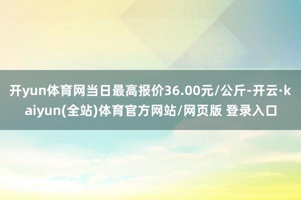 开yun体育网当日最高报价36.00元/公斤-开云·kaiyun(全站)体育官方网站/网页版 登录入口