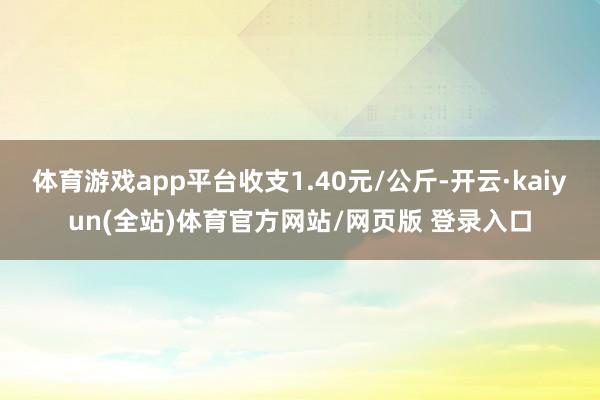 体育游戏app平台收支1.40元/公斤-开云·kaiyun(全站)体育官方网站/网页版 登录入口