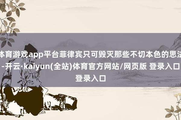 体育游戏app平台菲律宾只可毁灭那些不切本色的思法-开云·kaiyun(全站)体育官方网站/网页版 登录入口