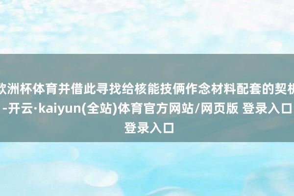 欧洲杯体育并借此寻找给核能技俩作念材料配套的契机-开云·kaiyun(全站)体育官方网站/网页版 登录入口