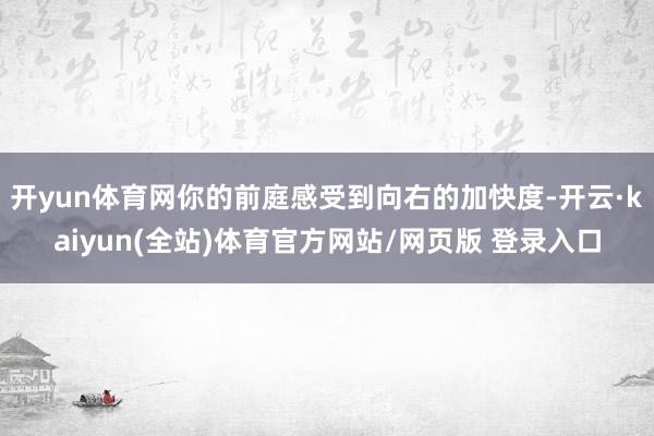 开yun体育网你的前庭感受到向右的加快度-开云·kaiyun(全站)体育官方网站/网页版 登录入口