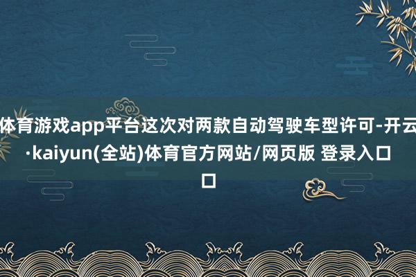 体育游戏app平台这次对两款自动驾驶车型许可-开云·kaiyun(全站)体育官方网站/网页版 登录入口